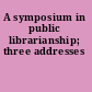 A symposium in public librarianship; three addresses
