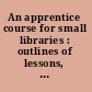 An apprentice course for small libraries : outlines of lessons, with suggestions for practice work, study, and required reading /