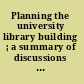 Planning the university library building ; a summary of discussions by librarians, architects, and engineers /