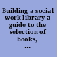 Building a social work library a guide to the selection of books, periodicals, and reference tools.