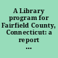 A Library program for Fairfield County, Connecticut: a report to the Connecticut State Library