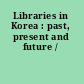 Libraries in Korea : past, present and future /