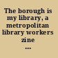 The borough is my library, a metropolitan library workers zine  /