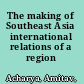 The making of Southeast Asia international relations of a region /