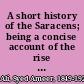 A short history of the Saracens; being a concise account of the rise and decline of the Saracenic power and of the economic, social and intellectual development of the Arab nation from the earliest times to the destruction of Bagdad, and the expulsion of the Moors from Spain ...