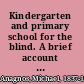 Kindergarten and primary school for the blind. A brief account of its foundation, its value, its present wants and future needs.