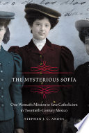 The Mysterious Sofía One Woman's Mission to Save Catholicism in Twentieth-Century Mexico /