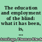 The education and employment of the blind: what it has been, is, and ought to be.