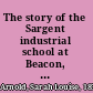 The story of the Sargent industrial school at Beacon, New York, 1891-1916, told by Sarah Louise Arnold ...