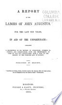 A report of the labors of John Augustus, for the last ten years, in aid of the unfortunate: containing a description of his method of operations; striking incidents, and observations upon the improvement of some of our city institutions, with a view to the benefit of the prisoners and of society.