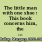 The little man with one shoe : This book concerns him, the six tales he told me and the six songs of simple pattern with which I had to bargain for the same /