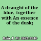 A draught of the blue, together with An essence of the dusk;