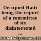 Occupied Haiti being the report of a committee of six disinterested Americans representing organizations exclusively American, who, having personally studied conditions in Haiti in 1926, favor the restoration of the independence of the negro republic  /