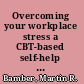 Overcoming your workplace stress a CBT-based self-help guide /