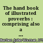 The hand book of illustrated proverbs : comprising also a selection of approved proverbs of various nations and languages, ancient and modern : interspersed with numerous engravings and descriptions, adapted for the use of all ages and classes of persons /