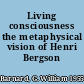 Living consciousness the metaphysical vision of Henri Bergson /