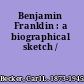 Benjamin Franklin : a biographical sketch /