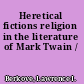 Heretical fictions religion in the literature of Mark Twain /