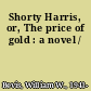 Shorty Harris, or, The price of gold : a novel /