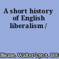 A short history of English liberalism /