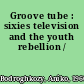 Groove tube : sixies television and the youth rebellion /