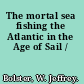 The mortal sea fishing the Atlantic in the Age of Sail /
