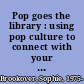 Pop goes the library : using pop culture to connect with your whole community /