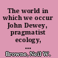 The world in which we occur John Dewey, pragmatist ecology, and American ecological writing in the twentieth century /