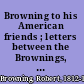 Browning to his American friends ; letters between the Brownings, the Storys and James Russell Lowell, 1841-1890 /