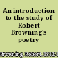 An introduction to the study of Robert Browning's poetry