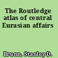 The Routledge atlas of central Eurasian affairs