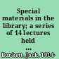 Special materials in the library; a series of 14 lectures held at the Library Association and Aslib headquarters, January 17th to April 11th, 1962,