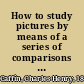 How to study pictures by means of a series of comparisons of paintings and painters from Cimabue to Monet, with historical and biographical summaries and appreciations of the painters' motives and methods,