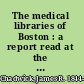 The medical libraries of Boston : a report read at the First Annual Meeting of the Boston Medical Library Association, held on October 3, 1876 /