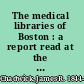 The medical libraries of Boston : a report read at the First Annual Meeting of the Boston Medical Library Association, held on October 3, 1876 /