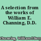 A selection from the works of William E. Channing, D.D.