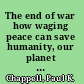 The end of war how waging peace can save humanity, our planet and our future /