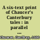 A six-text print of Chaucer's Canterbury tales : in parallel columns from the following mss: 1. The Ellesmere. 2. The Hengwrt 154. 3. The Cambridge univ. libr. Gg. 4.27. 4. The Corpus Christi coll., Oxford. 5. The Petworth. 6. The Lansdowne 851 /