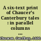 A six-text print of Chaucer's Canterbury tales : in parallel columns from the following mss: 1. The Ellesmere. 2. The Hengwrt 154. 3. The Cambridge univ. libr. Gg. 4.27. 4. The Corpus Christi coll., Oxford. 5. The Petworth. 6. The Lansdowne 851 /