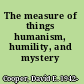 The measure of things humanism, humility, and mystery /