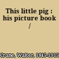 This little pig : his picture book /