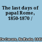 The last days of papal Rome, 1850-1870 /