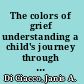 The colors of grief understanding a child's journey through loss from birth to adulthood /
