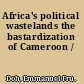 Africa's political wastelands the bastardization of Cameroon /