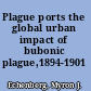 Plague ports the global urban impact of bubonic plague,1894-1901 /