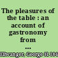 The pleasures of the table : an account of gastronomy from ancient days to present times. With a history of its literature, schools, and most distinguished artists; together with some special recipes, and views concerning the aesthetics of dinners and dinner-giving /
