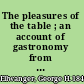 The pleasures of the table ; an account of gastronomy from ancient days to present times. With a history of its literature, schools, and most distinguished artists; together with some special recipes, and views concerning the aesthetics of dinners and dinner-giving /