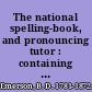 The national spelling-book, and pronouncing tutor : containing rudiments of orthography and pronunciation on an improved plan, by which the sound of every syllable is distinctly shown, according to Walker's principles of English orthoepy, with progressive reading lessons, designed for the use of schools in the United States /