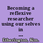 Becoming a reflexive researcher using our selves in research /