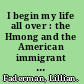 I begin my life all over : the Hmong and the American immigrant experience /